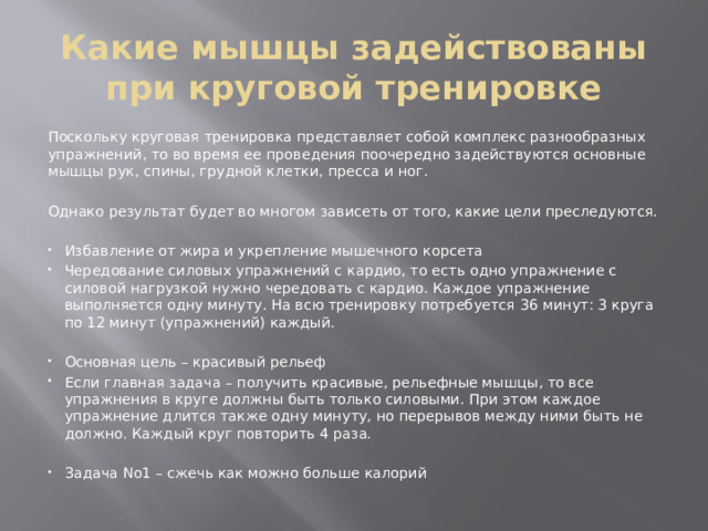 Какие мышцы задействованы при круговой тренировке Поскольку круговая тренировка представляет собой комплекс разнообразных упражнений, то во время ее проведения поочередно задействуются основные мышцы рук, спины, грудной клетки, пресса и ног. Однако результат будет во многом зависеть от того, какие цели преследуются. Избавление от жира и укрепление мышечного корсета Чередование силовых упражнений с кардио, то есть одно упражнение с силовой нагрузкой нужно чередовать с кардио. Каждое упражнение выполняется одну минуту. На всю тренировку потребуется 36 минут: 3 круга по 12 минут (упражнений) каждый. Основная цель – красивый рельеф Если главная задача – получить красивые, рельефные мышцы, то все упражнения в круге должны быть только силовыми. При этом каждое упражнение длится также одну минуту, но перерывов между ними быть не должно. Каждый круг повторить 4 раза. Задача No1 – сжечь как можно больше калорий 