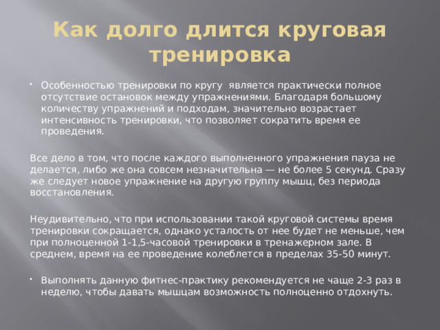 Как долго длится круговая тренировка Особенностью тренировки по кругу является практически полное отсутствие остановок между упражнениями. Благодаря большому количеству упражнений и подходам, значительно возрастает интенсивность тренировки, что позволяет сократить время ее проведения. Все дело в том, что после каждого выполненного упражнения пауза не делается, либо же она совсем незначительна — не более 5 секунд. Сразу же следует новое упражнение на другую группу мышц, без периода восстановления. Неудивительно, что при использовании такой круговой системы время тренировки сокращается, однако усталость от нее будет не меньше, чем при полноценной 1-1,5-часовой тренировки в тренажерном зале. В среднем, время на ее проведение колеблется в пределах 35-50 минут. Выполнять данную фитнес-практику рекомендуется не чаще 2-3 раз в неделю, чтобы давать мышцам возможность полноценно отдохнуть. 