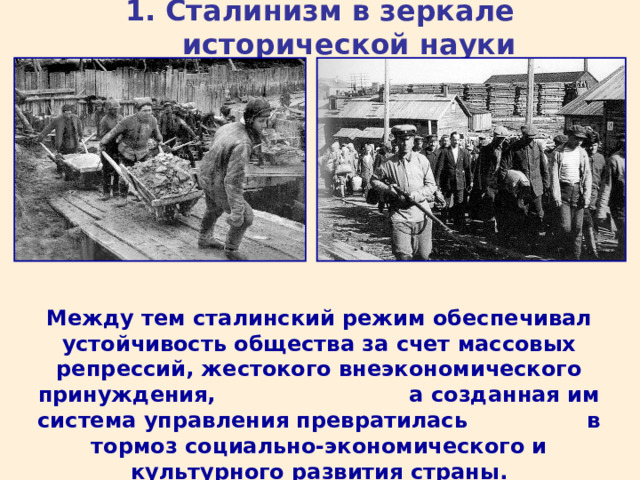 1. Сталинизм в зеркале исторической науки Между тем сталинский режим обеспечивал устойчивость общества за счет массовых репрессий, жестокого внеэкономического принуждения, а созданная им система управления превратилась в тормоз социально-экономического и культурного развития страны. 