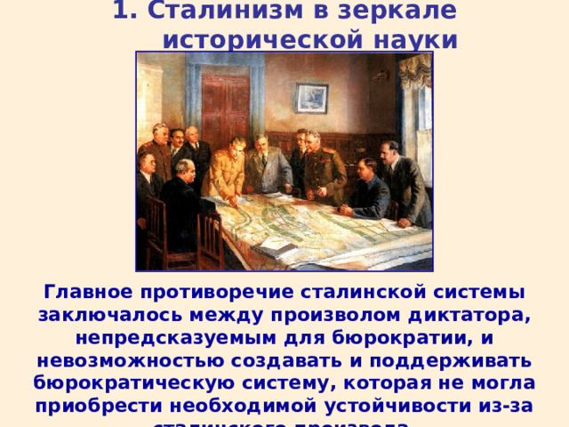 1. Сталинизм в зеркале исторической науки Главное противоречие сталинской системы заключалось между произволом диктатора, непредсказуемым для бюрократии, и невозможностью создавать и поддерживать бюрократическую систему, которая не могла приобрести необходимой устойчивости из-за сталинского произвола. 