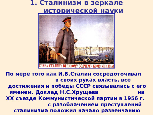 1. Сталинизм в зеркале исторической науки По мере того как И.В.Сталин сосредоточивал в своих руках власть, все достижения и победы СССР связывались с его именем. Доклад Н.С.Хрущева на XX съезде Коммунистической партии в 1956 г. с разоблачением преступлений сталинизма положил начало развенчанию культа «вождя всех времен и народов».  