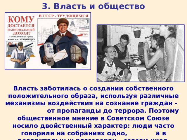 3. Власть и общество Власть заботилась о создании собственного положительного образа, используя различные механизмы воздействия на сознание граждан - от пропаганды до террора. Поэтому общественное мнение в Советском Союзе носило двойственный характер: люди часто говорили на собраниях одно, а в доверительных разговорах - совсем иное. 