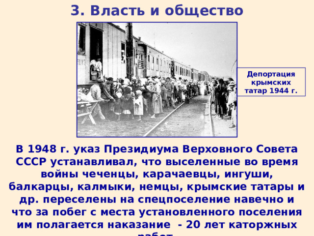 3. Власть и общество Депортация крымских татар 1944 г. В 1948 г. указ Президиума Верховного Совета СССР устанавливал, что выселенные во время войны чеченцы, карачаевцы, ингуши, балкарцы, калмыки, немцы, крымские татары и др. переселены на спецпоселение навечно и что за побег с места установленного поселения им полагается наказание - 20 лет каторжных работ. 