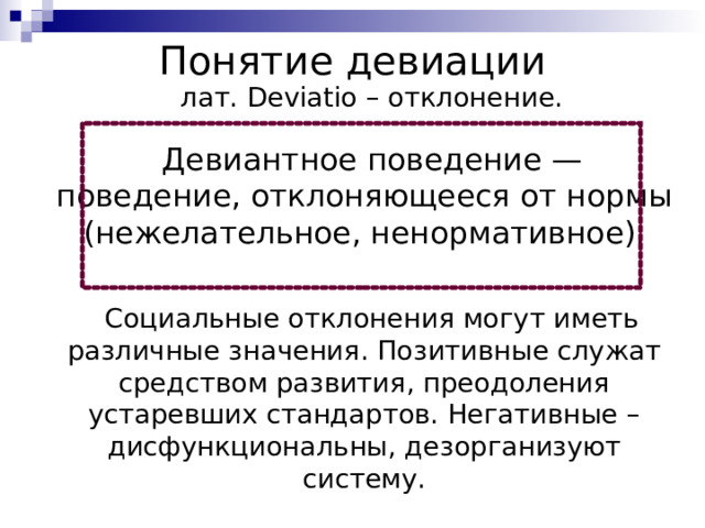 Понятие девиации лат. Deviatio – отклонение. Девиантное поведение — поведение, отклоняющееся от нормы (нежелательное, ненормативное). Социальные отклонения могут иметь различные значения. Позитивные служат средством развития, преодоления устаревших стандартов. Негативные – дисфункциональны, дезорганизуют систему. 