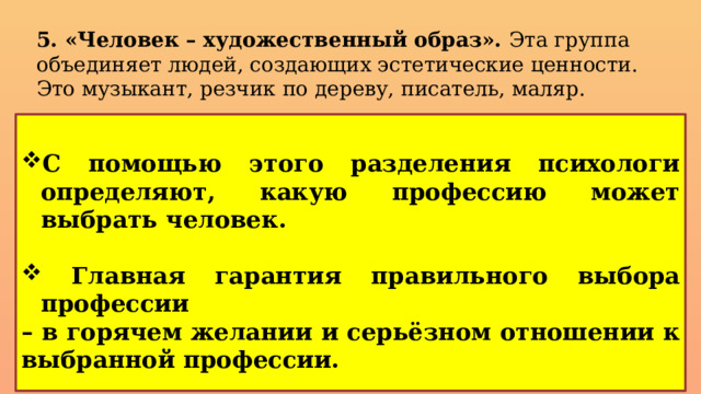 5. «Человек – художественный образ». Эта группа объединяет людей, создающих эстетические ценности. Это музыкант, резчик по дереву, писатель, маляр. С помощью этого разделения психологи определяют, какую профессию может выбрать человек.    Главная гарантия правильного выбора профессии – в горячем желании и серьёзном отношении к выбранной профессии.   