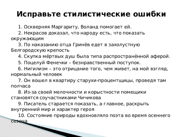 Исправьте стилистические ошибки 1. Оскверняя Маргариту, Воланд помогает ей. 2. Некрасов доказал, что народу есть, что показать окружающим 3. По наказанию отца Гринёв едет в захолустную Белгородскую крепость 4. Скупка мёртвых душ была типа распространённой аферой. 5. Поцелуй Фенечки – безнравственный поступок. 6. Нигилизм – это отрицание того, чем живет, на мой взгляд, нормальный человек 7. Он вошел в квартиру старухи-процентщицы, проведя там полчаса 8. Из-за своей мелочности и корыстности помещики становятся соучастниками Чичикова 9. Писатель старается показать, а главное, раскрыть внутренний мир и характер героя 10. Состояние природы вдохновляло поэта во время осеннего сезона 