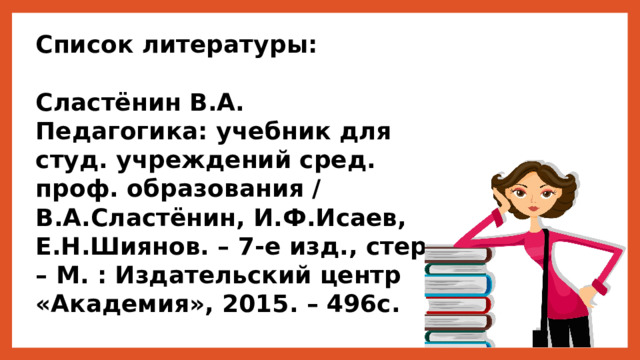 Список литературы:  Сластёнин В.А.  Педагогика: учебник для студ. учреждений сред. проф. образования / В.А.Сластёнин, И.Ф.Исаев, Е.Н.Шиянов. – 7-е изд., стер. – М. : Издательский центр «Академия», 2015. – 496с. 