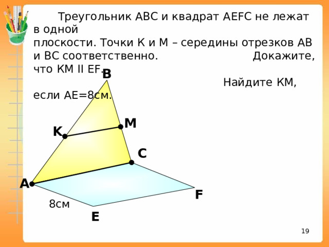  Треугольник АВС и квадрат А EFC не лежат в одной плоскости. Точки К и М – середины отрезков АВ и ВС соответственно. Докажите, что КМ II EF .  Найдите КМ, если АЕ=8см. В M K С «Математика. Самостоятельные м контрольные работы по геометрии для 11 класса». Ершова А.П., Голобородько В.В. А F 8см Е 16 16 