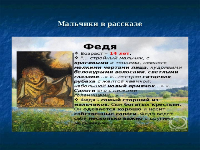 Мальчики в рассказе Повествование «Бежина луга» начинается с того, что рассказчик выходит  на охоту и любуется тем, как наступает утро. Уже поздней ночью он, возвращаясь домой, заблудился и выходит на Бежин луг, где горит огро- мный костер, а возле него сидят в ночном несколько крестьянских ребяти- шек. Объяснив, кто он, писатель тоже садится к костру. 