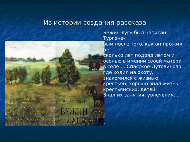 Рассказ И.С.Тургенева«Бежин луг» Рассказ «Бежин луг» завершает цикл рассказов книги И.С.Тургенева «Записки охотника». Впервые рассказ Был опубликован в журнале «Современник» в 1851 году. В 1852 же году он стал частью сборника «Записки охотника». 