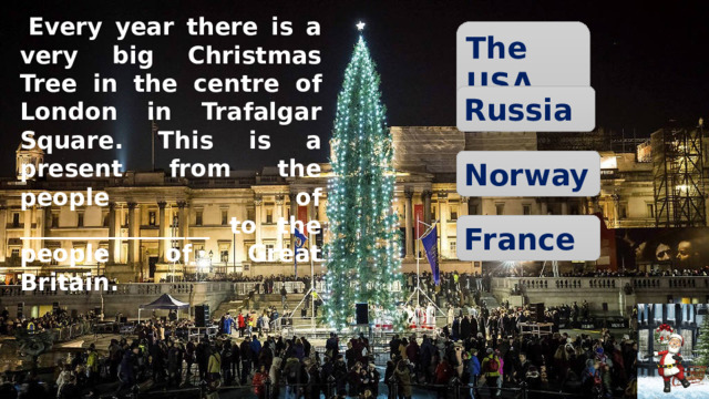   Every year there is a very big Christmas Tree in the centre of London in Trafalgar Square. This is a present from the people of ________________ to the people of Great Britain. The USA Russia Norway France 