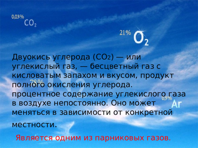                     Двуокись углерода (СО 2 ) — или углекислый газ, — бесцветный газ с кисловатым запахом и вкусом, продукт полного окисления углерода.  процентное содержание углекислого газа в воздухе непостоянно. Оно может меняться в зависимости от конкретной местности .    Является одним из парниковых газов. 