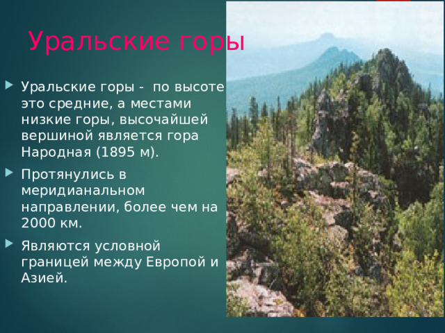 Уральские горы Уральские горы - по высоте это средние, а местами низкие горы, высочайшей вершиной является гора Народная (1895 м). Протянулись в меридианальном направлении, более чем на 2000 км. Являются условной границей между Европой и Азией. 