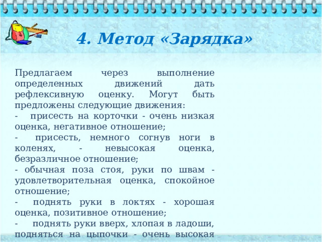 4. Метод «Зарядка»   Предлагаем через выполнение определенных движений дать рефлексивную оценку. Могут быть предложены следующие движения: - присесть на корточки - очень низкая оценка, негативное отношение; - присесть, немного согнув ноги в коленях, - невысокая оценка, безразличное отношение; - обычная поза стоя, руки по швам - удовлетворитель­ная оценка, спокойное отношение; - поднять руки в локтях - хорошая оценка, позитивное отношение; - поднять руки вверх, хлопая в ладоши, подняться на цыпочки - очень высокая оценка, восторженное отношение. 