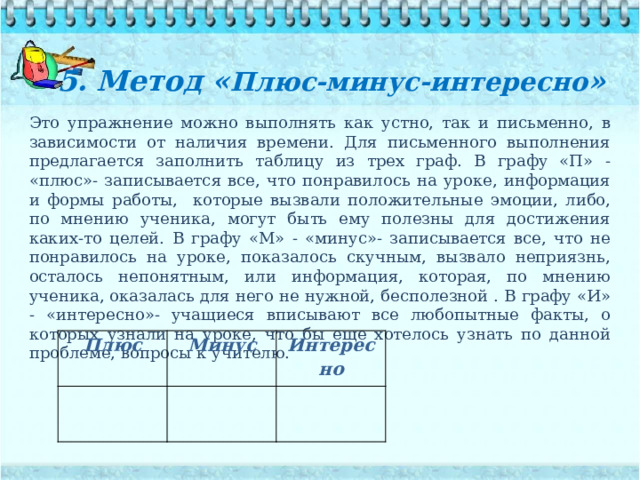5. Метод « Плюс-минус-интересно »   Это упражнение можно выполнять как устно, так и письменно, в зависимости от наличия времени. Для письменного выполнения предлагается заполнить таблицу из трех граф. В графу «П» - «плюс»- записывается все, что понравилось на уроке, информация и формы работы, которые вызвали положительные эмоции, либо, по мнению ученика, могут быть ему полезны для достижения каких-то целей. В графу «М» - «минус»- записывается все, что не понравилось на уроке, показалось скучным, вызвало неприязнь, осталось непонятным, или информация, которая, по мнению ученика, оказалась для него не нужной, бесполезной . В графу «И» - «интересно»- учащиеся вписывают все любопытные факты, о которых узнали на уроке, что бы еще хотелось узнать по данной проблеме, вопросы к учителю. Плюс Минус Интересно 