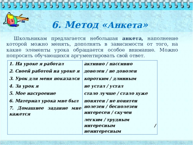 6. Метод « Анкета »   Школьникам предлагается небольшая анкета, наполнение которой можно менять, дополнять в зависимости от того, на какие элементы урока обращается особое внимание. Можно попросить обучающихся аргументировать свой ответ. 1. На уроке я работал 2. Своей работой на уроке я активно / пассивно доволен / не доволен 3. Урок для меня показался коротким / длинным 4. За урок я не устал / устал 5. Мое настроение 6. Материал урока мне был стало лучше / стало хуже понятен / не понятен 7. Домашнее задание мне кажется полезен / бесполезен интересен / скучен легким / трудным интересным / неинтересным 