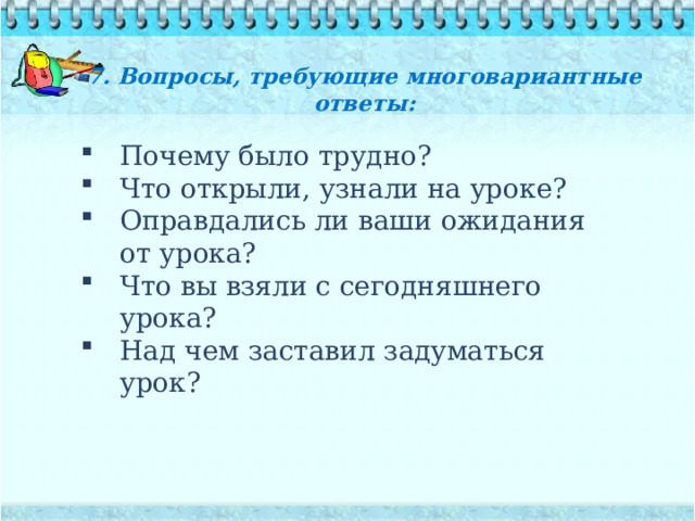 7. Вопросы, требующие многовариантные ответы:   Почему было трудно? Что открыли, узнали на уроке? Оправдались ли ваши ожидания от урока? Что вы взяли с сегодняшнего урока? Над чем заставил задуматься урок? 
