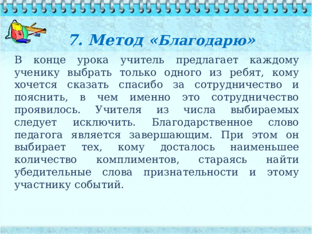 7. Метод « Благодарю »   В конце урока учитель предлагает каждому ученику выбрать только одного из ребят, кому хочется сказать спасибо за сотрудничество и пояснить, в чем именно это сотрудничество проявилось. Учителя из числа выбираемых следует исключить. Благодарственное слово педагога является завершающим. При этом он выбирает тех, кому досталось наименьшее количество комплиментов, стараясь найти убедительные слова признательности и этому участнику событий. 