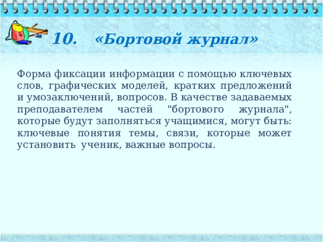10. « Бортовой журнал »   Форма фиксации информации с помощью ключевых слов, графических моделей, кратких предложений и умозаключений, вопросов. В качестве задаваемых преподавателем частей 