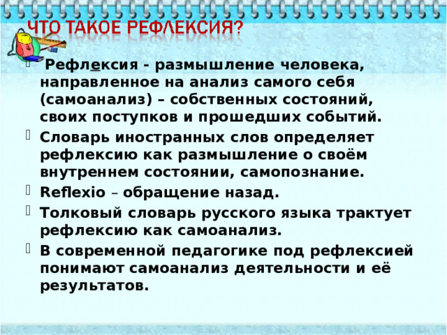  Рефл е ксия - размышление человека, направленное на анализ самого себя (самоанализ) – собственных состояний, своих поступков и прошедших событий. Словарь иностранных слов определяет рефлексию как размышление о своём внутреннем состоянии, самопознание. Reflexio – обращение назад. Толковый словарь русского языка трактует рефлексию как самоанализ. В современной педагогике под рефлексией понимают самоанализ деятельности и её результатов. 