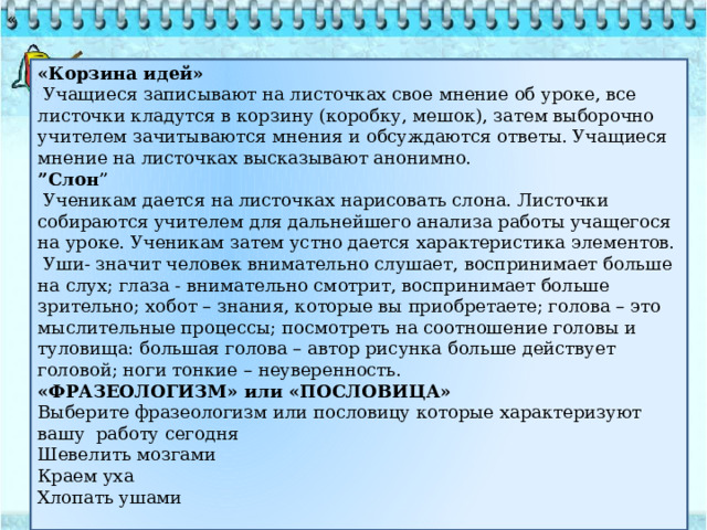 « «Корзина идей»  Учащиеся записывают на листочках свое мнение об уроке, все листочки кладутся в корзину (коробку, мешок), затем выборочно учителем зачитываются мнения и обсуждаются ответы. Учащиеся мнение на листочках высказывают анонимно. ” Слон ”  Ученикам дается на листочках нарисовать слона. Листочки собираются учителем для дальнейшего анализа работы учащегося на уроке. Ученикам затем устно дается характеристика элементов.  Уши- значит человек внимательно слушает, воспринимает больше на слух; глаза - внимательно смотрит, воспринимает больше зрительно; хобот – знания, которые вы приобретаете; голова – это мыслительные процессы; посмотреть на соотношение головы и туловища: большая голова – автор рисунка больше действует головой; ноги тонкие – неуверенность. «ФРАЗЕОЛОГИЗМ» или «ПОСЛОВИЦА» Выберите фразеологизм или пословицу которые характеризуют вашу работу сегодня Шевелить мозгами Краем уха Хлопать ушами 
