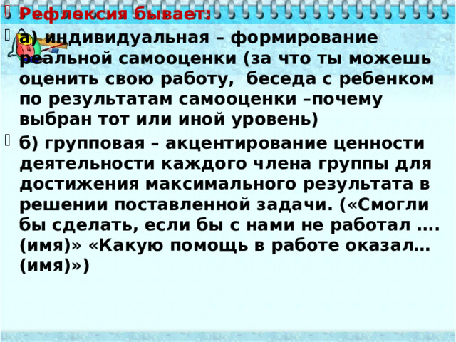 Рефлексия бывает: а) индивидуальная – формирование реальной самооценки (за что ты можешь оценить свою работу, беседа с ребенком по результатам самооценки –почему выбран тот или иной уровень) б) групповая – акцентирование ценности деятельности каждого члена группы для достижения максимального результата в решении поставленной задачи. («Смогли бы сделать, если бы с нами не работал ….(имя)» «Какую помощь в работе оказал… (имя)»)  
