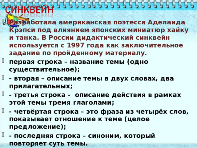 Разработала американская поэтесса Аделаида Крэпси под влиянием японских миниатюр хайку и танка. В России дидактический синквейн используется с 1997 года как заключительное задание по пройденному материалу. первая строка – название темы (одно существительное); - вторая – описание темы в двух словах, два прилагательных; - третья строка - описание действия в рамках этой темы тремя глаголами; - четвёртая строка – это фраза из четырёх слов, показывает отношение к теме (целое предложение); - последняя строка – синоним, который повторяет суть темы.  