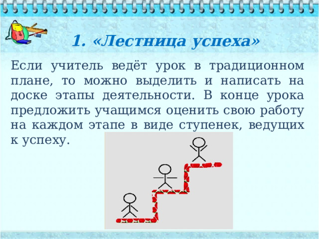 1. «Лестница успеха»    Если учитель ведёт урок в традиционном плане, то можно выделить и написать на доске этапы деятельности. В конце урока предложить учащимся оценить свою работу на каждом этапе в виде ступенек, ведущих к успеху. 