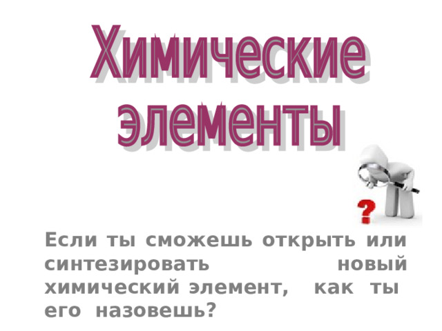 Если ты сможешь открыть или синтезировать новый химический элемент, как ты его назовешь? 