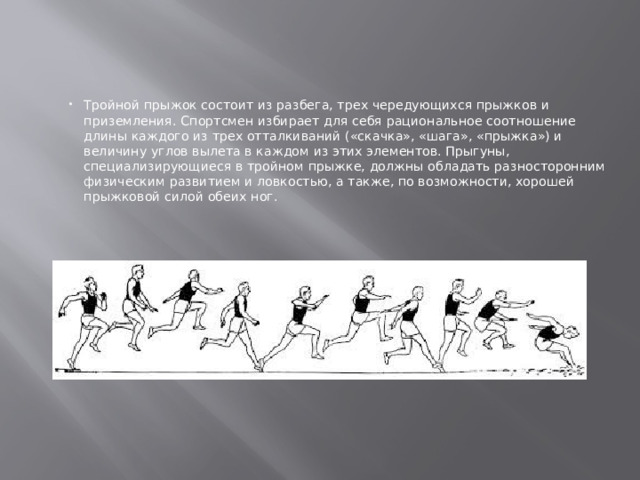 Тройной прыжок состоит из разбега, трех чередующихся прыжков и приземления. Спортсмен избирает для себя рациональное соотношение длины каждого из трех отталкиваний («скачка», «шага», «прыжка») и величину углов вылета в каждом из этих элементов. Прыгуны, специализирующиеся в тройном прыжке, должны обладать разносторонним физическим развитием и ловкостью, а также, по возможности, хорошей прыжковой силой обеих ног. 