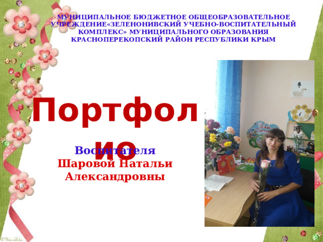  МУНИЦИПАЛЬНОЕ БЮДЖЕТНОЕ ОБЩЕОБРАЗОВАТЕЛЬНОЕ УЧРЕЖДЕНИЕ«ЗЕЛЕНОНИВСКИЙ УЧЕБНО-ВОСПИТАТЕЛЬНЫЙ КОМПЛЕКС» МУНИЦИПАЛЬНОГО ОБРАЗОВАНИЯ КРАСНОПЕРЕКОПСКИЙ РАЙОН РЕСПУБЛИКИ КРЫМ Портфолио Воспитателя Шаровой Натальи Александровны 