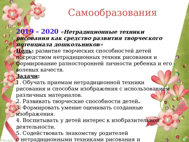 Самообразования 2019 – 2020  « Нетрадиционные техники рисования как средство развития творческого потенциала дошкольников »  Цель : развитие творческих способностей детей посредством нетрадиционных техник рисования и формирование разносторонней личности ребенка и его волевых качеств.  Задачи :  1. Обучать приемам нетрадиционной техники рисования и способам   изображения с использованием различных материалов.  2. Развивать творческие способности детей .  3. Формировать умение оценивать созданные изображения.  4. Воспитывать у детей интерес к изобразительной деятельности.  5. Содействовать знакомству родителей с нетрадиционными техниками рисования   и стимулировать их совместное творчество с детьми .         
