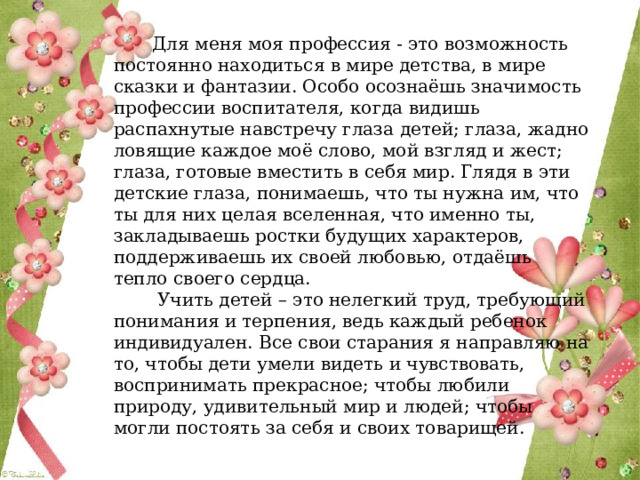 Для меня моя профессия - это возможность постоянно находиться в мире детства, в мире сказки и фантазии. Особо осознаёшь значимость профессии воспитателя, когда видишь распахнутые навстречу глаза детей; глаза, жадно ловящие каждое моё слово, мой взгляд и жест; глаза, готовые вместить в себя мир. Глядя в эти детские глаза, понимаешь, что ты нужна им, что ты для них целая вселенная, что именно ты, закладываешь ростки будущих характеров, поддерживаешь их своей любовью, отдаёшь тепло своего сердца.  Учить детей – это нелегкий труд, требующий понимания и терпения, ведь каждый ребенок индивидуален. Все свои старания я направляю на то, чтобы дети умели видеть и чувствовать, воспринимать прекрасное; чтобы любили природу, удивительный мир и людей; чтобы могли постоять за себя и своих товарищей. 