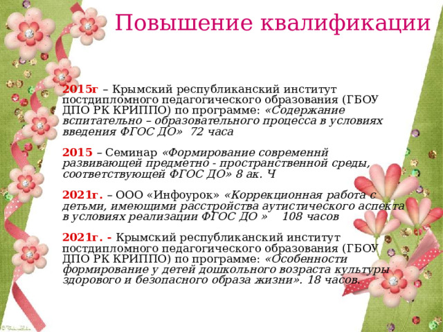 Повышение квалификации  2015г – Крымский республиканский институт постдипломного педагогического образования (ГБОУ ДПО РК КРИППО) по программе: «Содержание вспитательно – образовательного процесса в условиях введения ФГОС ДО» 72 часа  2015 – Семинар «Формирование современнй развивающей предметно - пространственной среды, соответствующей ФГОС ДО» 8 ак. Ч  2021г.  – ООО «Инфоурок» «Коррекционная работа с детьми, имеющими расстройства аутистического аспекта в условиях реализации ФГОС ДО » 108 часов  2021г. - Крымский республиканский институт постдипломного педагогического образования (ГБОУ ДПО РК КРИППО) по программе: «Особенности формирование у детей дошкольного возраста культуры здорового и безопасного образа жизни». 18 часов. 
