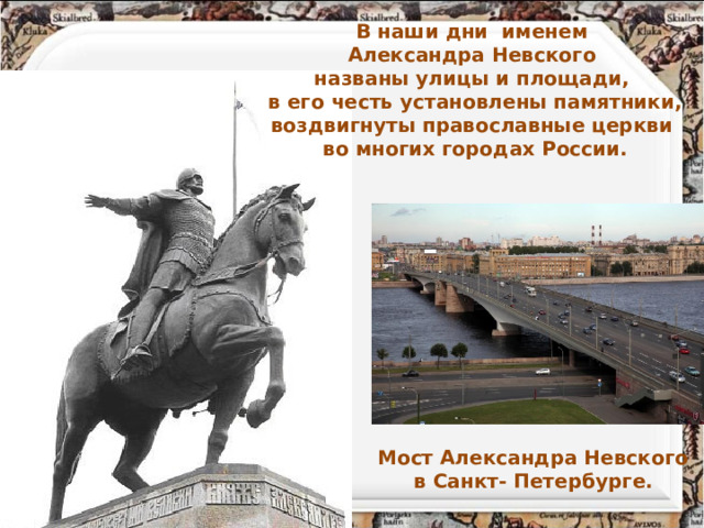 В наши дни именем Александра Невского названы улицы и площади, в его честь установлены памятники, воздвигнуты православные церкви во многих городах России. Мост Александра Невского в Санкт- Петербурге.   
