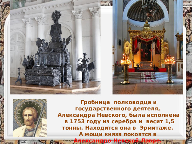 Гробница полководца и государственного деятеля, Александра Невского, была исполнена в 1753 году из серебра и весит 1,5 тонны. Находится она в Эрмитаже. А мощи князя покоятся в Александро-Невской Лавре.  