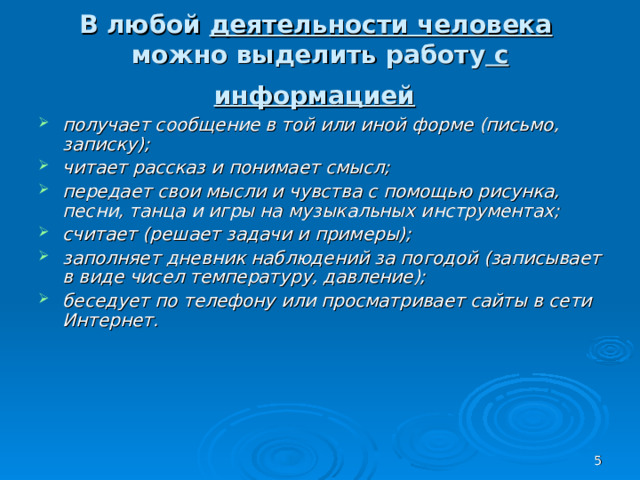 В любой деятельности человека   можно выделить работу с информацией  получает сообщение в той или иной форме (письмо, записку); читает рассказ и понимает смысл; передает свои мысли и чувства с помощью рисунка, песни, танца и игры на музыкальных инструментах; считает (решает задачи и примеры); заполняет дневник наблюдений за погодой (записывает в виде чисел температуру, давление); беседует по телефону или просматривает сайты в сети Интернет.  