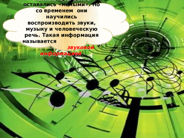 Компьютеры долго оставались «немыми». Но со временем они научились воспроизводить звуки, музыку и человеческую речь. Такая информация называется звуковой информацией . 