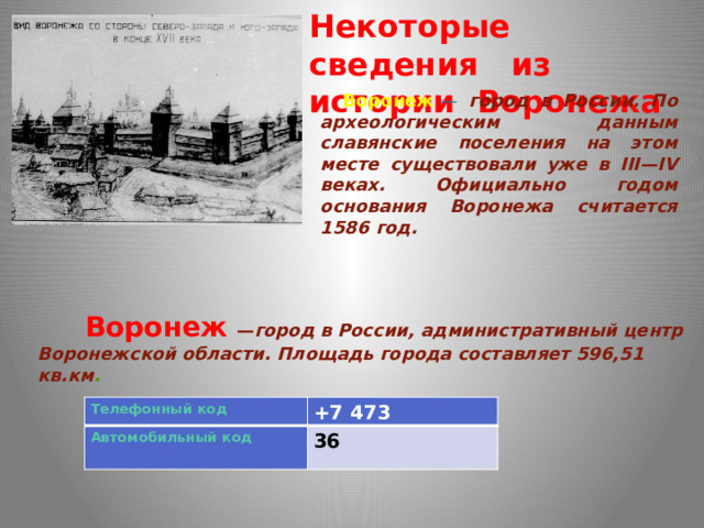 Некоторые сведения из истории Воронежа  Воронеж   — город в России. По археологическим данным славянские поселения на этом месте существовали уже в III—IV веках. Официально годом основания Воронежа считается 1586 год.  Воронеж   — город в России, административный центр Воронежской области.  Площадь города составляет 596,51 кв.км . +7 473 36  