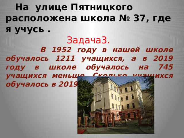  На улице Пятницкого расположена школа № 37, где я учусь .  Задача3.  В 1952 году в нашей школе обучалось 1211 учащихся, а в 2019 году в школе обучалось на 745 учащихся меньше. Сколько учащихся обучалось в 2019 году в школе? 