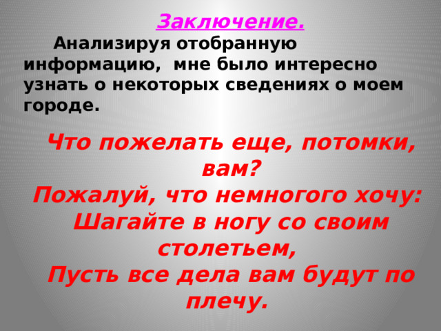 Заключение.  Анализируя отобранную информацию, мне было интересно узнать о некоторых сведениях о моем городе.  Что пожелать еще, потомки, вам?  Пожалуй, что немногого хочу:   Шагайте в ногу со своим столетьем,   Пусть все дела вам будут по плечу.     Эти строчки дают нам возможность подумать о значении малой Родины для человека.  