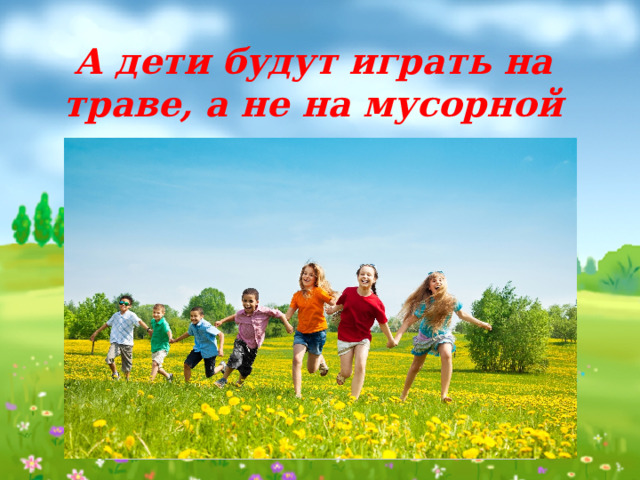 А дети будут играть на траве, а не на мусорной куче… 