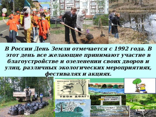 . В России День Земли отмечается с 1992 года. В этот день все желающие принимают участие в благоустройстве и озеленении своих дворов и улиц, различных экологических мероприятиях, фестивалях и акциях. 