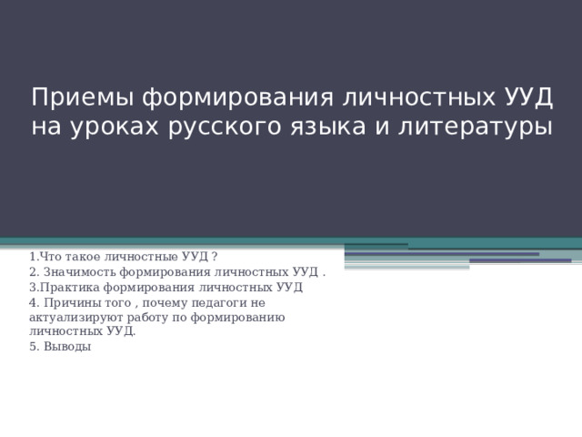 Приемы формирования личностных УУД на уроках русского языка и литературы 1.Что такое личностные УУД ? 2. Значимость формирования личностных УУД . 3.Практика формирования личностных УУД 4. Причины того , почему педагоги не актуализируют работу по формированию личностных УУД. 5. Выводы 