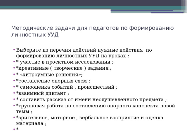 Методические задачи для педагогов по формированию личностных УУД   Выберите из перечня действий нужные действия по формированию личностных УУД на уроках : * участие в проектном исследовании ; *креативные ( творческие ) задания ; * «хитроумные решения»; *составление опорных схем ; * самооценка событий , происшествий ; *взаимный диктант ; * составить рассказ от имени неодушевленного предмета ; *групповая работа по составлению опорного конспекта новой темы ; *зрительное, моторное , вербальное восприятие и оценка материала ; * 