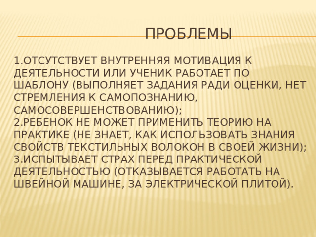  Проблемы   1.отсутствует внутренняя мотивация к деятельности или ученик работает по шаблону (выполняет задания ради оценки, нет стремления к самопознанию, самосовершенствованию);  2.ребенок не может применить теорию на практике (не знает, как использовать знания свойств текстильных волокон в своей жизни);  3.испытывает страх перед практической деятельностью (отказывается работать на швейной машине, за электрической плитой).   