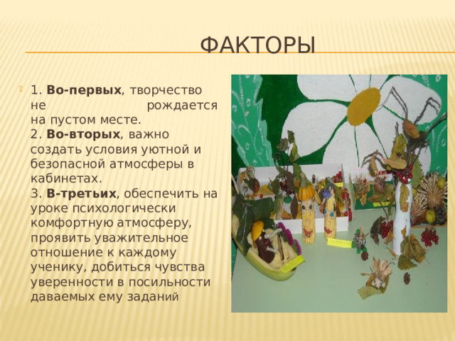  Факторы 1. Во-первых , творчество не рождается на пустом месте.  2. Во-вторых , важно создать условия уютной и безопасной атмосферы в кабинетах.  3. В-третьих , обеспечить на уроке психологически комфортную атмосферу, проявить уважительное отношение к каждому ученику, добиться чувства уверенности в посильности даваемых ему задан ий 