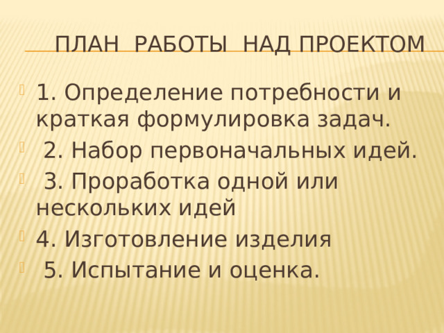  План работы над проектом 1. Определение потребности и краткая формулировка задач.  2. Набор первоначальных идей.  3. Проработка одной или нескольких идей 4. Изготовление изделия  5. Испытание и оценка. 