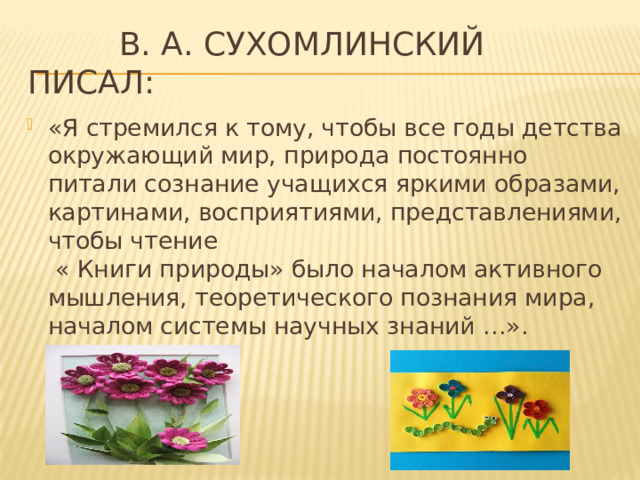  В. А. Сухомлинский писал: «Я стремился к тому, чтобы все годы детства окружающий мир, природа постоянно питали сознание учащихся яркими образами, картинами, восприятиями, представлениями, чтобы чтение   « Книги природы» было началом активного мышления, теоретического познания мира, началом системы научных знаний …».   