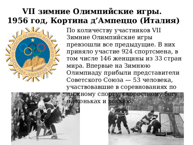 VII зимние Олимпийские игры. 1956 год, Кортина д’Ампеццо (Италия) По количеству участников VII Зимние Олимпийские игры превзошли все предыдущие. В них приняло участие 924 спортсмена, в том числе 146 женщины из 33 стран мира. Впервые на Зимнюю Олимпиаду прибыли представители Советского Союза — 53 человека, участвовавшие в соревнованиях по лыжному спорту, скоростному бегу на коньках и хоккею.  